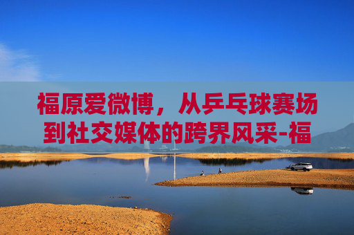 福原爱微博，从乒乓球赛场到社交媒体的跨界风采-福原爱微博新浪微博