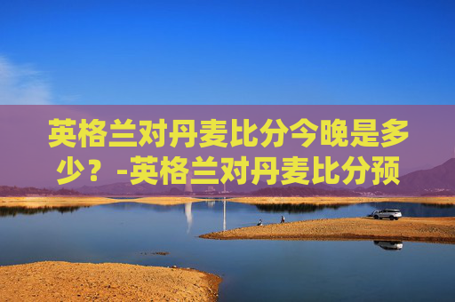 英格兰对丹麦比分今晚是多少？-英格兰对丹麦比分预测ds