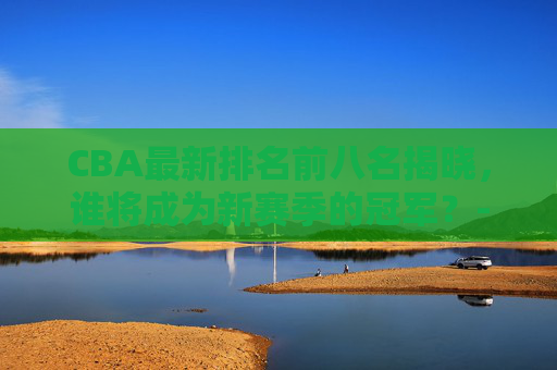 CBA最新排名前八名揭晓，谁将成为新赛季的冠军？-cba最新排名前八名女篮