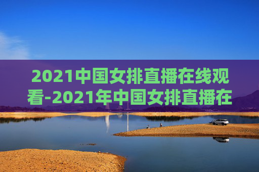 2021中国女排直播在线观看-2021年中国女排直播在线观看