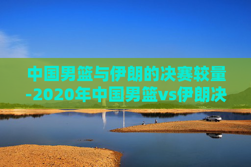 中国男篮与伊朗的决赛较量-2020年中国男篮vs伊朗决赛高清