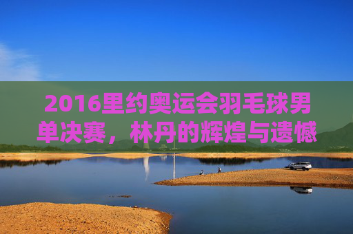 2016里约奥运会羽毛球男单决赛，林丹的辉煌与遗憾-2016里约奥运会羽毛球男单决赛视频