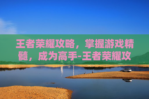 王者荣耀攻略，掌握游戏精髓，成为高手-王者荣耀攻略及基本常识