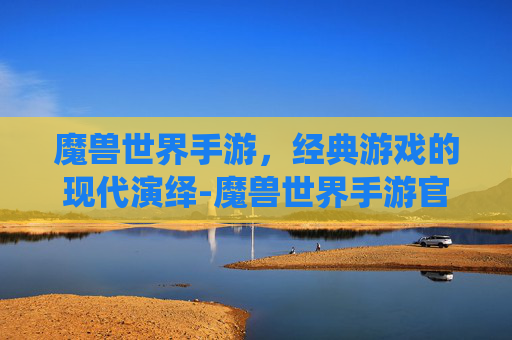 魔兽世界手游，经典游戏的现代演绎-魔兽世界手游官方正版官网