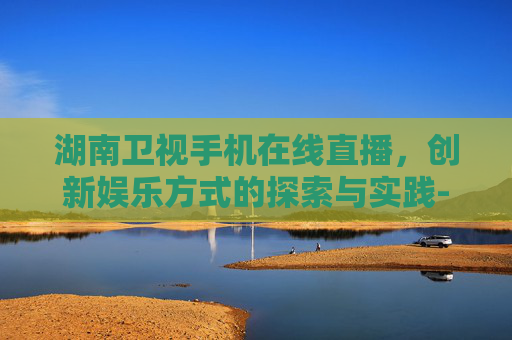 湖南卫视手机在线直播，创新娱乐方式的探索与实践-湖南卫视手机在线直播免费观看
