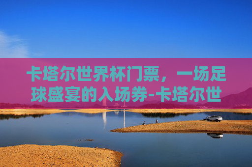 卡塔尔世界杯门票，一场足球盛宴的入场券-卡塔尔世界杯门票收入