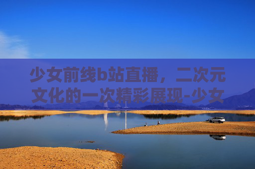 少女前线b站直播，二次元文化的一次精彩展现-少女高清在线观看完整版动漫