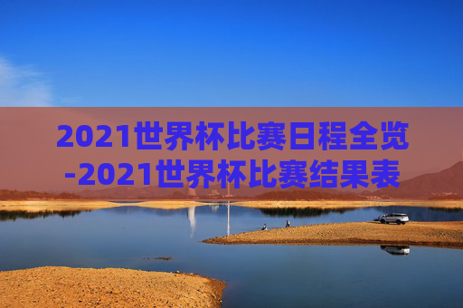 2021世界杯比赛日程全览-2021世界杯比赛结果表