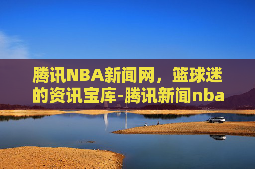腾讯NBA新闻网，篮球迷的资讯宝库-腾讯新闻nba新闻网