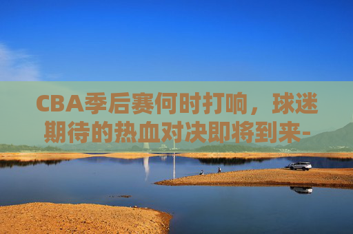 CBA季后赛何时打响，球迷期待的热血对决即将到来-cba季后赛什么时候开打?
