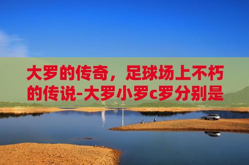 大罗的传奇，足球场上不朽的传说-大罗小罗c罗分别是谁
