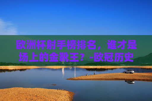 欧洲杯射手榜排名，谁才是场上的金靴王？-欧冠历史射手榜总排名