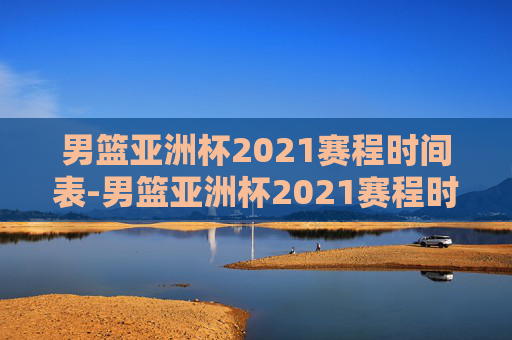 男篮亚洲杯2021赛程时间表-男篮亚洲杯2021赛程时间表格