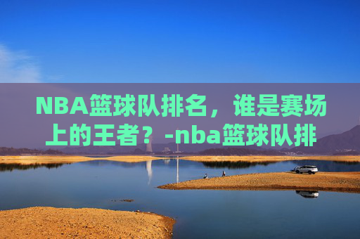 NBA篮球队排名，谁是赛场上的王者？-nba篮球队排名榜