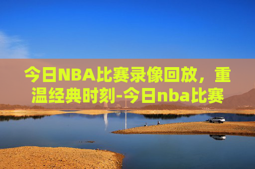 今日NBA比赛录像回放，重温经典时刻-今日nba比赛录像回放全场