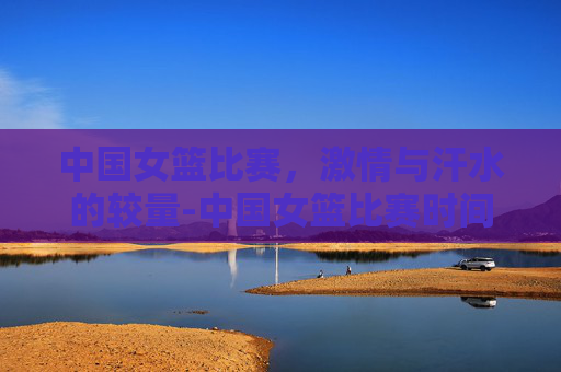 中国女篮比赛，激情与汗水的较量-中国女篮比赛时间