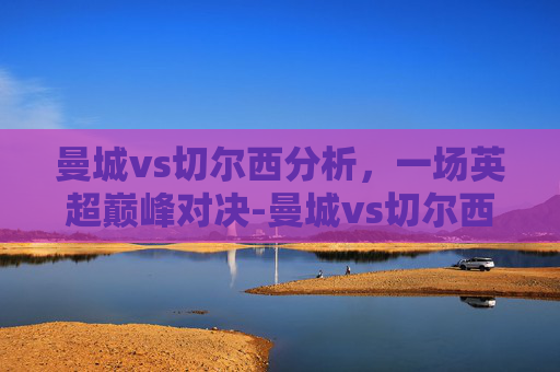 曼城vs切尔西分析，一场英超巅峰对决-曼城vs切尔西推荐