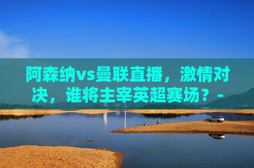 阿森纳vs曼联直播，激情对决，谁将主宰英超赛场？-阿森纳vs曼联直播在线观看