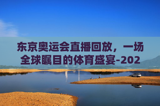 东京奥运会直播回放，一场全球瞩目的体育盛宴-2021东京奥运会直播回放在哪看