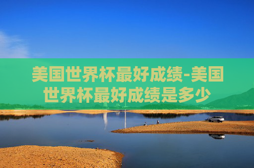 美国世界杯最好成绩-美国世界杯最好成绩是多少