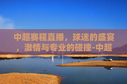 中超赛程直播，球迷的盛宴，激情与专业的碰撞-中超赛程直播cctv