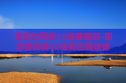 国足世预赛12强赛回顾-国足世预赛12强赛回顾录像