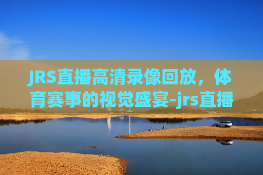 JRS直播高清录像回放，体育赛事的视觉盛宴-jrs直播回放在线观看免费