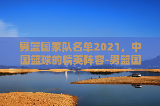 男篮国家队名单2021，中国篮球的精英阵容-男篮国家队名单最新