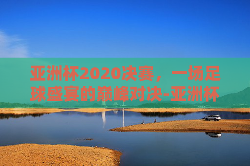 亚洲杯2020决赛，一场足球盛宴的巅峰对决-亚洲杯2020决赛中国韩国