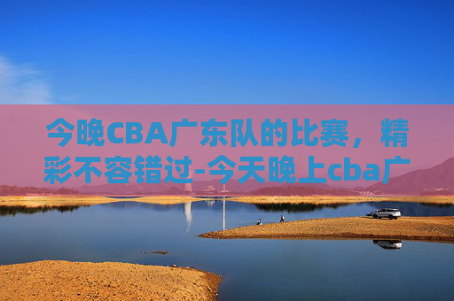 今晚CBA广东队的比赛，精彩不容错过-今天晚上cba广东队的比赛直播