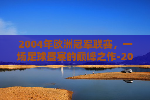 2004年欧洲冠军联赛，一场足球盛宴的巅峰之作-2004年欧洲冠军联赛决赛