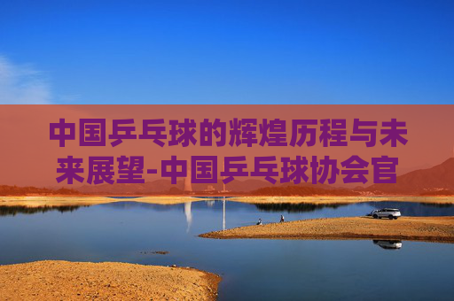 中国乒乓球的辉煌历程与未来展望-中国乒乓球协会官网