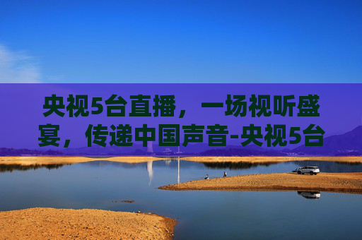 央视5台直播，一场视听盛宴，传递中国声音-央视5台直播在线观看