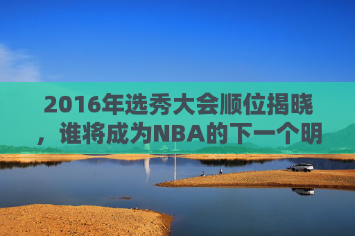2016年选秀大会顺位揭晓，谁将成为NBA的下一个明星？-2016年选秀节目
