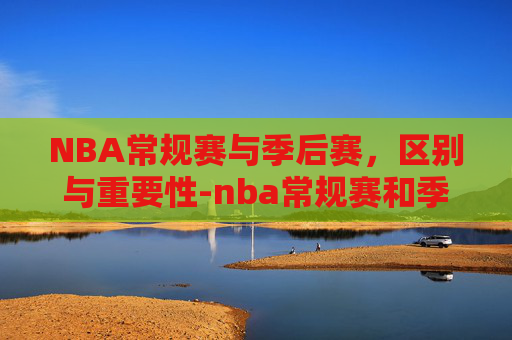 NBA常规赛与季后赛，区别与重要性-nba常规赛和季后赛的区别是什么