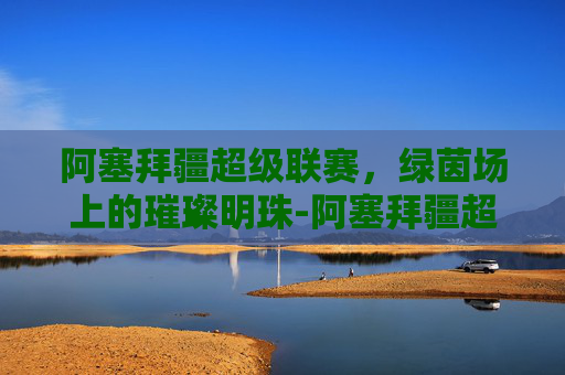 阿塞拜疆超级联赛，绿茵场上的璀璨明珠-阿塞拜疆超级联赛赛程