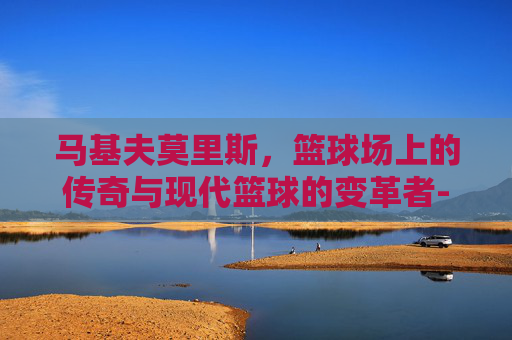 马基夫莫里斯，篮球场上的传奇与现代篮球的变革者-马基夫莫里斯身高