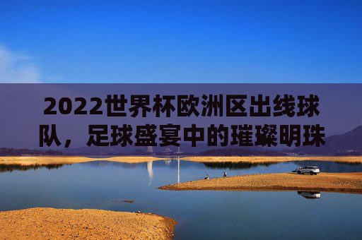 2022世界杯欧洲区出线球队，足球盛宴中的璀璨明珠-2022世界杯欧洲区出线球队有哪些