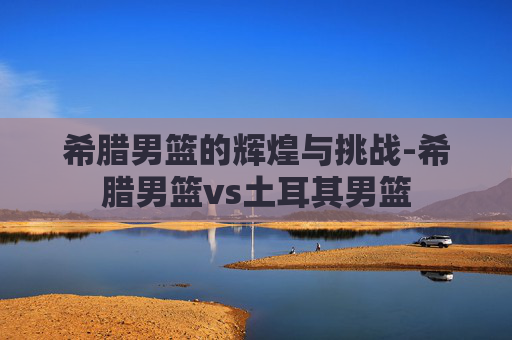 希腊男篮的辉煌与挑战-希腊男篮vs土耳其男篮