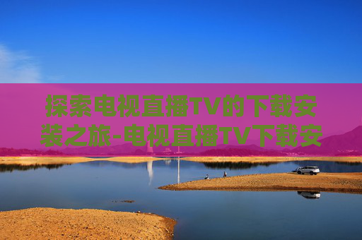 探索电视直播TV的下载安装之旅-电视直播TV下载安装包