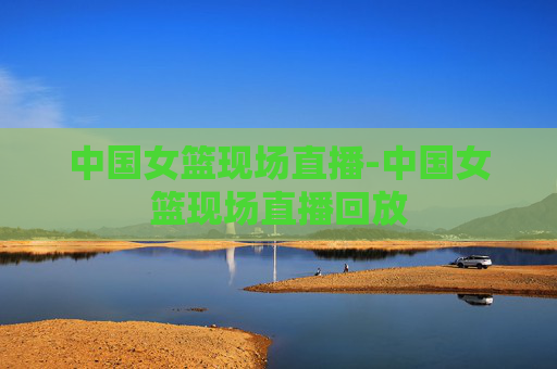 中国女篮现场直播-中国女篮现场直播回放