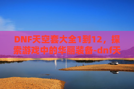 DNF天空套大全1到12，探索游戏中的华丽装备-dnf天空套大全1到12外观