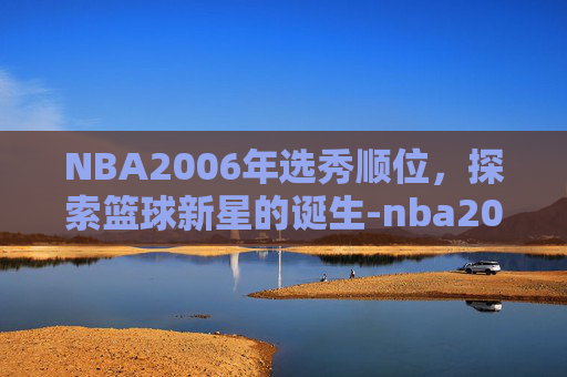 NBA2006年选秀顺位，探索篮球新星的诞生-nba2006年选秀顺位重排