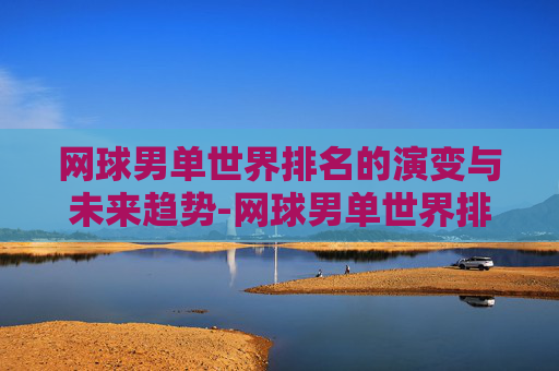 网球男单世界排名的演变与未来趋势-网球男单世界排名第一