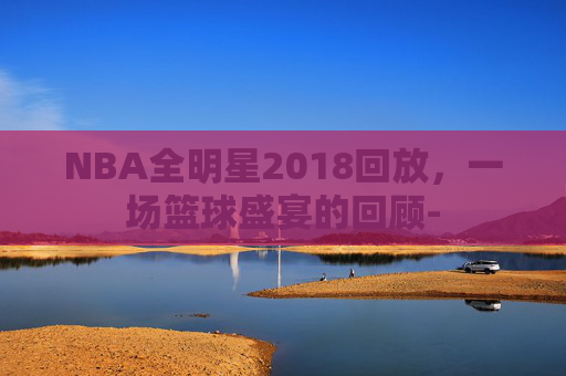 NBA全明星2018回放，一场篮球盛宴的回顾-