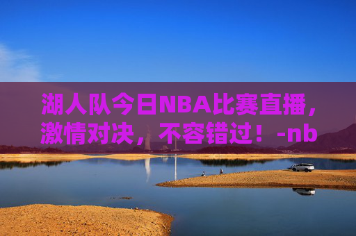 湖人队今日NBA比赛直播，激情对决，不容错过！-nba湖人今天的比赛直播回放高清