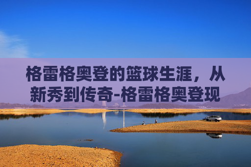 格雷格奥登的篮球生涯，从新秀到传奇-格雷格奥登现在在干嘛