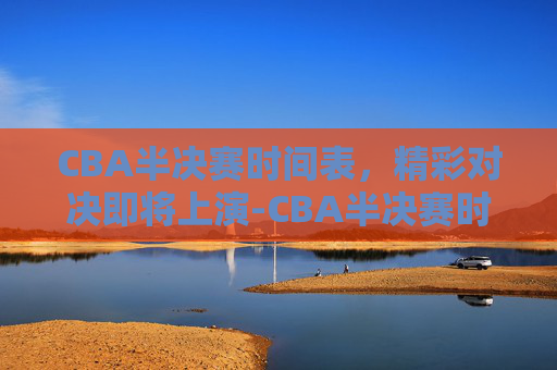 CBA半决赛时间表，精彩对决即将上演-CBA半决赛时间表