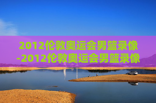 2012伦敦奥运会男篮录像-2012伦敦奥运会男篮录像视频