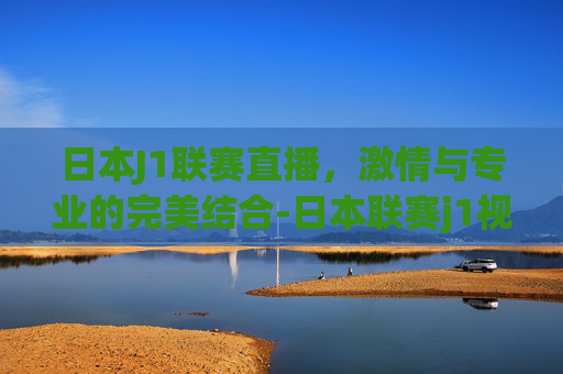 日本J1联赛直播，激情与专业的完美结合-日本联赛j1视频直播